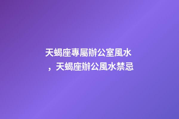 天蝎座專屬辦公室風水，天蝎座辦公風水禁忌